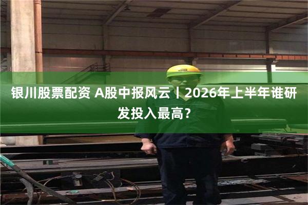 银川股票配资 A股中报风云丨2026年上半年谁研发投入最高？