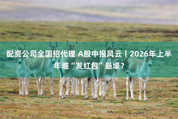 配资公司全国招代理 A股中报风云丨2026年上半年谁“发红包”最壕？