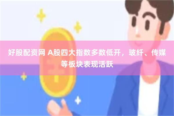 好股配资网 A股四大指数多数低开，玻纤、传媒等板块表现活跃