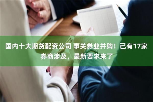 国内十大期货配资公司 事关券业并购！已有17家券商涉及，最新要求来了