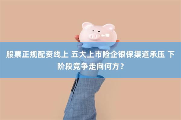 股票正规配资线上 五大上市险企银保渠道承压 下阶段竞争走向何方？
