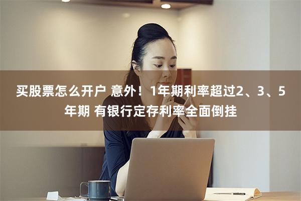 买股票怎么开户 意外！1年期利率超过2、3、5年期 有银行定存利率全面倒挂