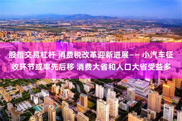 股指交易杠杆 消费税改革迎新进展—— 小汽车征收环节或率先后移 消费大省和人口大省受益多