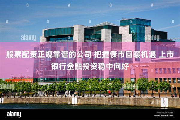 股票配资正规靠谱的公司 把握债市回暖机遇 上市银行金融投资稳中向好