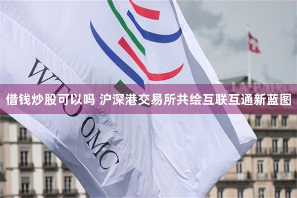 借钱炒股可以吗 沪深港交易所共绘互联互通新蓝图