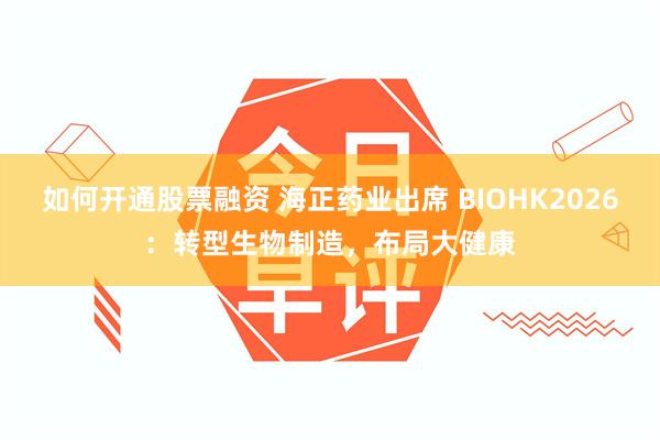 如何开通股票融资 海正药业出席 BIOHK2026：转型生物制造，布局大健康