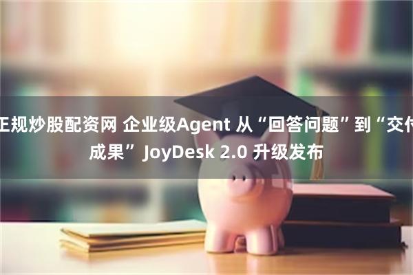 正规炒股配资网 企业级Agent 从“回答问题”到“交付成果” JoyDesk 2.0 升级发布