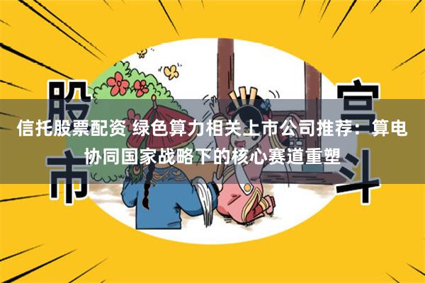 信托股票配资 绿色算力相关上市公司推荐：算电协同国家战略下的核心赛道重塑