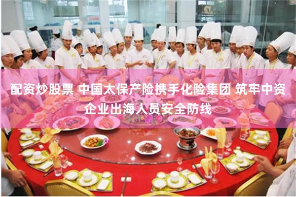 配资炒股票 中国太保产险携手化险集团 筑牢中资企业出海人员安全防线
