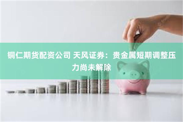 铜仁期货配资公司 天风证券：贵金属短期调整压力尚未解除