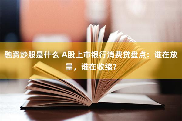 融资炒股是什么 A股上市银行消费贷盘点：谁在放量，谁在收缩？