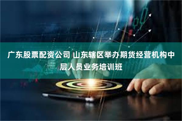 广东股票配资公司 山东辖区举办期货经营机构中层人员业务培训班