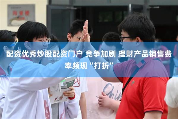 配资优秀炒股配资门户 竞争加剧 理财产品销售费率频现“打折”