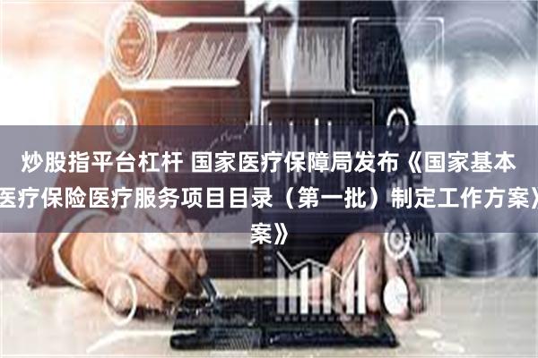 炒股指平台杠杆 国家医疗保障局发布《国家基本医疗保险医疗服务项目目录（第一批）制定工作方案》