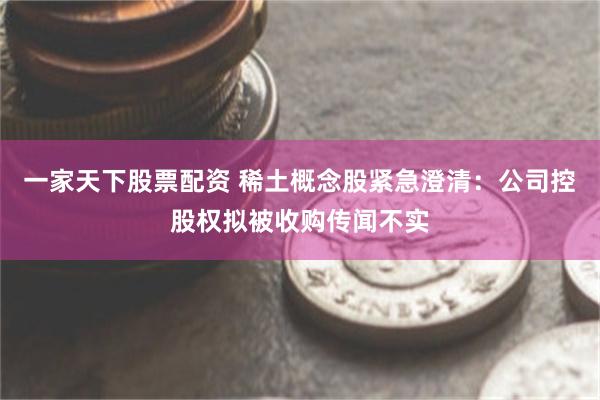 一家天下股票配资 稀土概念股紧急澄清：公司控股权拟被收购传闻不实