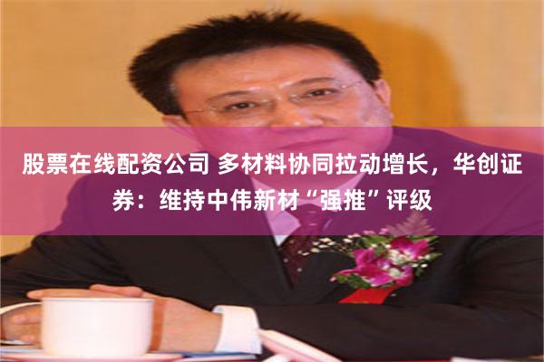 股票在线配资公司 多材料协同拉动增长，华创证券：维持中伟新材“强推”评级