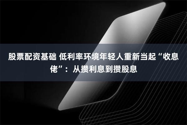 股票配资基础 低利率环境年轻人重新当起“收息佬”：从攒利息到攒股息