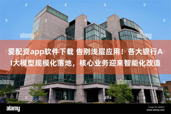 爱配资app软件下载 告别浅层应用!各大银行AI大模型规模化落地,核心业务迎来智能化改造