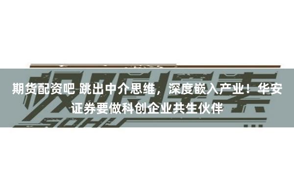 期货配资吧 跳出中介思维，深度嵌入产业！华安证券要做科创企业共生伙伴
