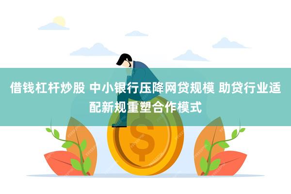 借钱杠杆炒股 中小银行压降网贷规模 助贷行业适配新规重塑合作模式