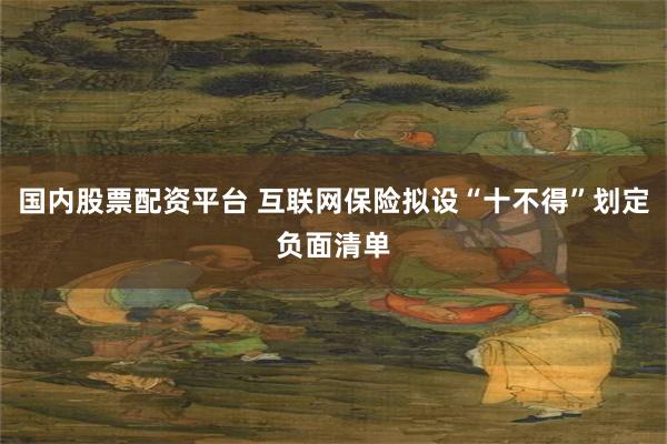 国内股票配资平台 互联网保险拟设“十不得”划定负面清单