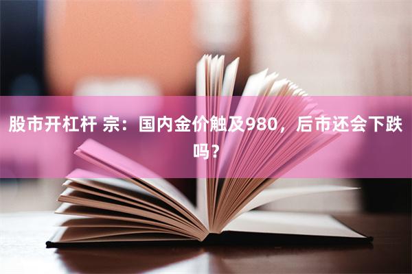 股市开杠杆 宗：国内金价触及980，后市还会下跌吗？
