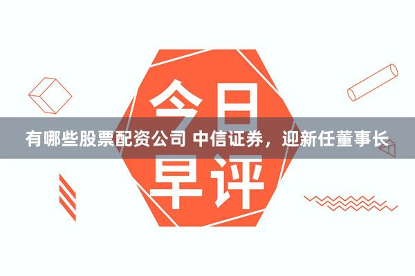 有哪些股票配资公司 中信证券，迎新任董事长