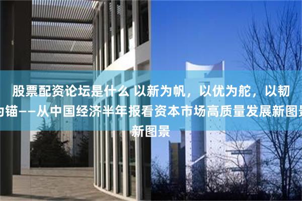 股票配资论坛是什么 以新为帆，以优为舵，以韧为锚——从中国经济半年报看资本市场高质量发展新图景