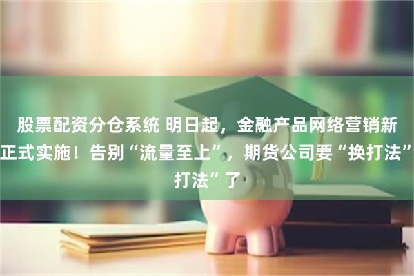 股票配资分仓系统 明日起，金融产品网络营销新规正式实施！告别“流量至上”，期货公司要“换打法”了
