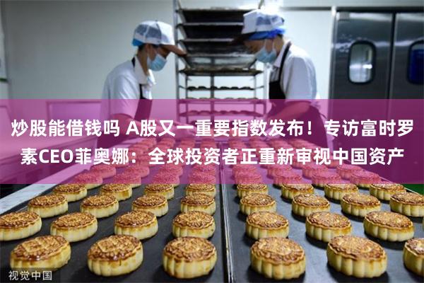 炒股能借钱吗 A股又一重要指数发布！专访富时罗素CEO菲奥娜：全球投资者正重新审视中国资产