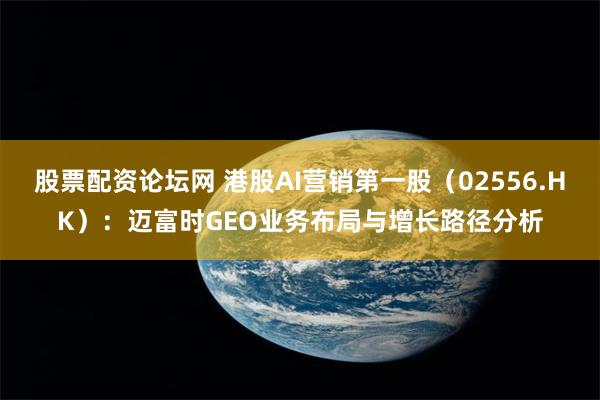 股票配资论坛网 港股AI营销第一股(02556.HK):迈富时GEO业务布局与增长路径分析