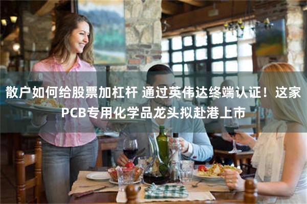 散户如何给股票加杠杆 通过英伟达终端认证！这家PCB专用化学品龙头拟赴港上市