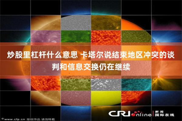 炒股里杠杆什么意思 卡塔尔说结束地区冲突的谈判和信息交换仍在继续