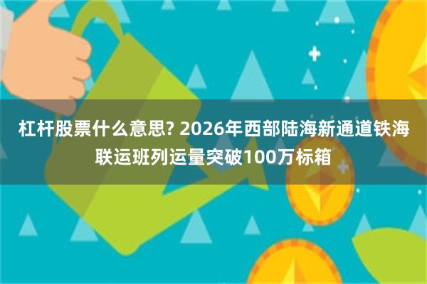 杠杆股票什么意思? 2026年西部陆海新通道铁海联运班列运量突破100万标箱