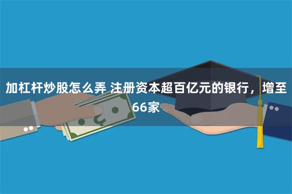 加杠杆炒股怎么弄 注册资本超百亿元的银行，增至66家
