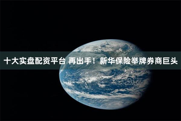 十大实盘配资平台 再出手！新华保险举牌券商巨头