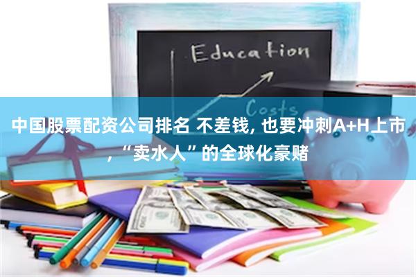 中国股票配资公司排名 不差钱, 也要冲刺A+H上市, “卖水人”的全球化豪赌