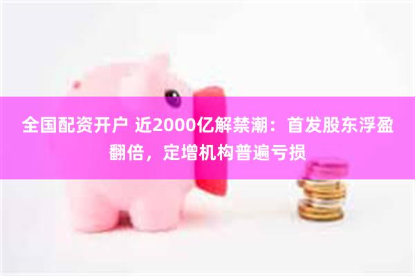 全国配资开户 近2000亿解禁潮：首发股东浮盈翻倍，定增机构普遍亏损