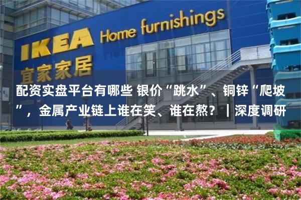 配资实盘平台有哪些 银价“跳水”、铜锌“爬坡”,金属产业链上谁在笑、谁在熬?|深度调研