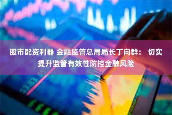 股市配资利器 金融监管总局局长丁向群： 切实提升监管有效性防控金融风险