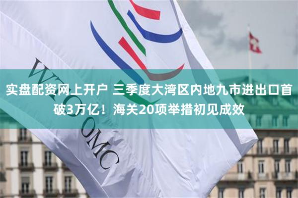 实盘配资网上开户 三季度大湾区内地九市进出口首破3万亿!海关20项举措初见成效