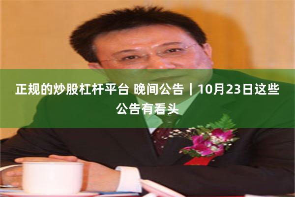 正规的炒股杠杆平台 晚间公告|10月23日这些公告有看头